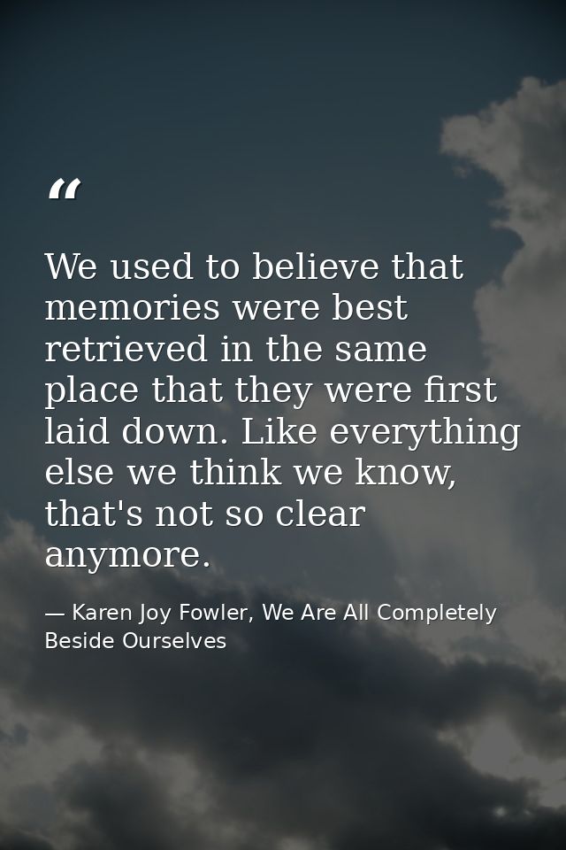 We used to believe that memories were best retrieved in the same place that they were first laid down. Like everything e — Karen Joy Fowler, We Are All Completely Beside Ourselves