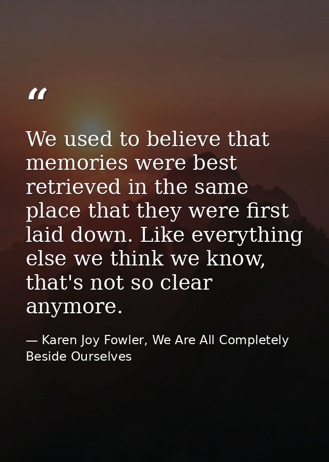 We used to believe that memories were best retrieved in the same place that they were first laid down. Like everything e — Karen Joy Fowler, We Are All Completely Beside Ourselves