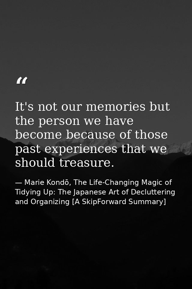 It's not our memories but the person we have become because of those past experiences that we should treasure. — Marie Kondō, The Life-Changing Magic of Tidying Up: The Japanese Art of Decluttering and Organizing [A SkipForward Summary]