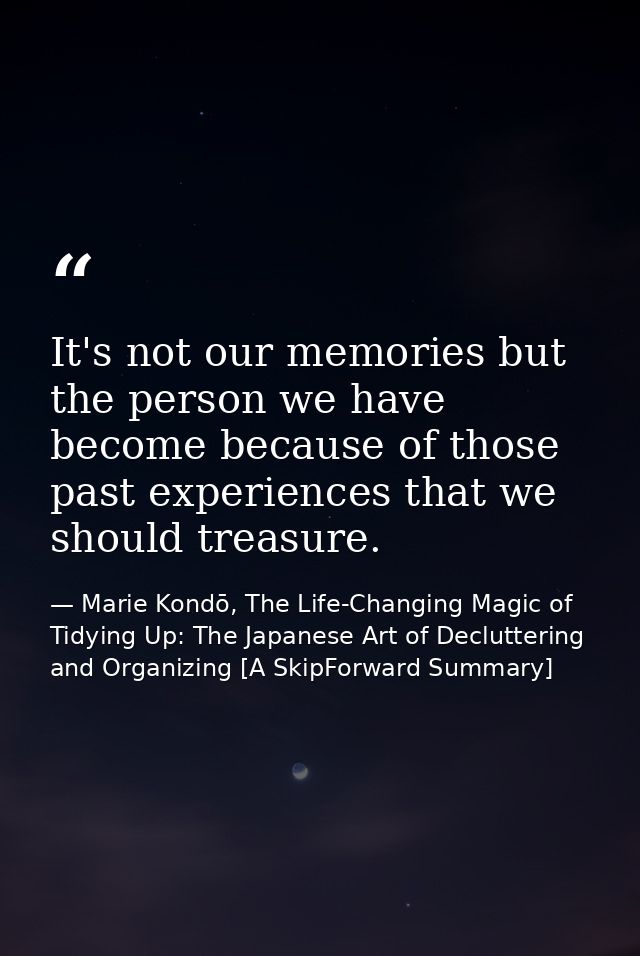 It's not our memories but the person we have become because of those past experiences that we should treasure. — Marie Kondō, The Life-Changing Magic of Tidying Up: The Japanese Art of Decluttering and Organizing [A SkipForward Summary]