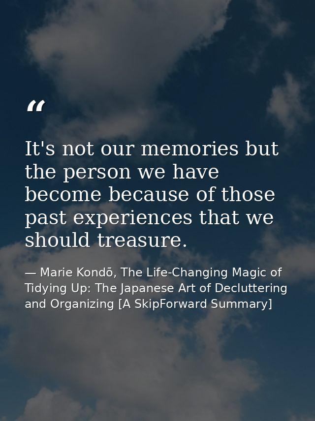 It's not our memories but the person we have become because of those past experiences that we should treasure. — Marie Kondō, The Life-Changing Magic of Tidying Up: The Japanese Art of Decluttering and Organizing [A SkipForward Summary]