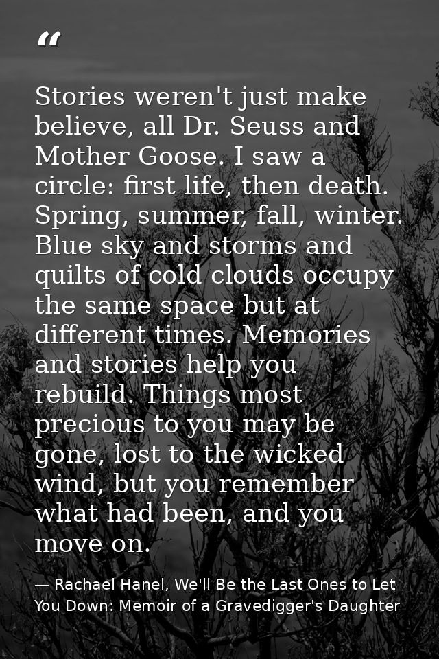 Stories weren't just make believe, all Dr. Seuss and Mother Goose. I saw a circle: first life, then death. Spring, summe — Rachael Hanel, We'll Be the Last Ones to Let You Down: Memoir of a Gravedigger's Daughter