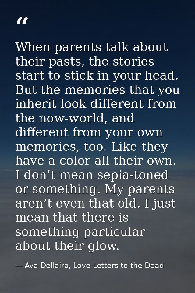 When parents talk about their pasts, the stories start to stick in your head. But the memories that you inherit look dif — Ava Dellaira, Love Letters to the Dead