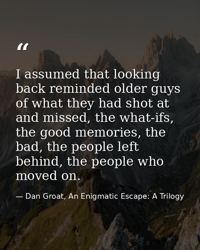 I assumed that looking back reminded older guys of what they had shot at and missed, the what-ifs, the good memories, th — Dan Groat, An Enigmatic Escape: A Trilogy