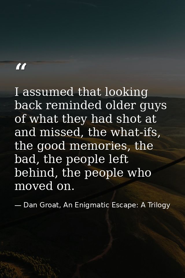I assumed that looking back reminded older guys of what they had shot at and missed, the what-ifs, the good memories, th — Dan Groat, An Enigmatic Escape: A Trilogy