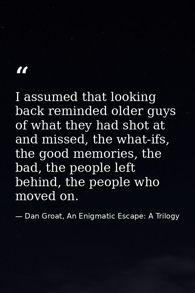 I assumed that looking back reminded older guys of what they had shot at and missed, the what-ifs, the good memories, th — Dan Groat, An Enigmatic Escape: A Trilogy