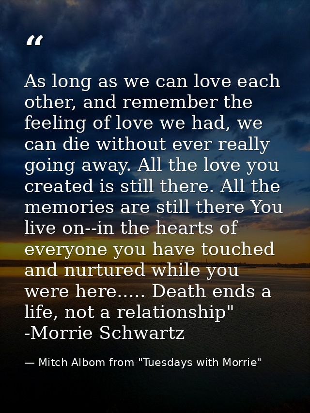 As long as we can love each other, and remember the feeling of love we had, we can die without ever really going away. A — Mitch Albom from "Tuesdays with Morrie"