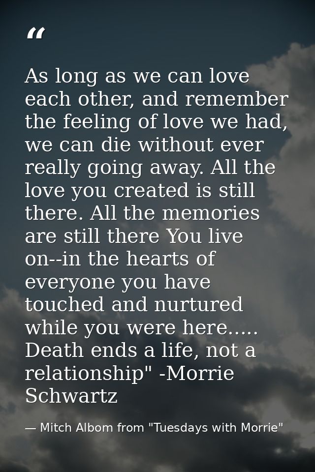 As long as we can love each other, and remember the feeling of love we had, we can die without ever really going away. A — Mitch Albom from "Tuesdays with Morrie"