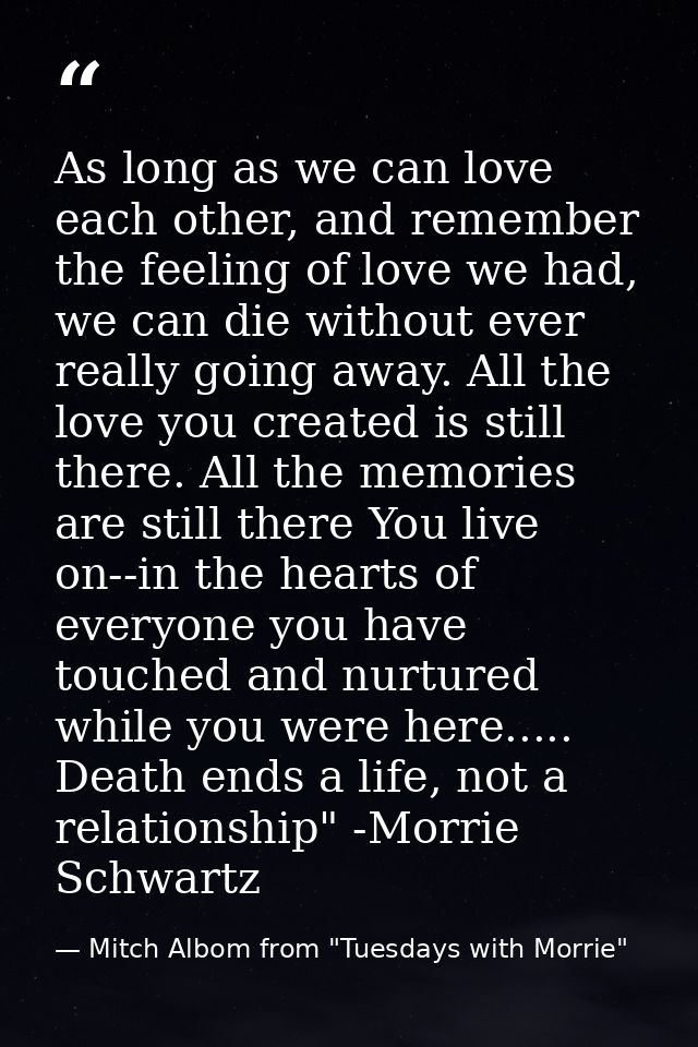 As long as we can love each other, and remember the feeling of love we had, we can die without ever really going away. A — Mitch Albom from "Tuesdays with Morrie"