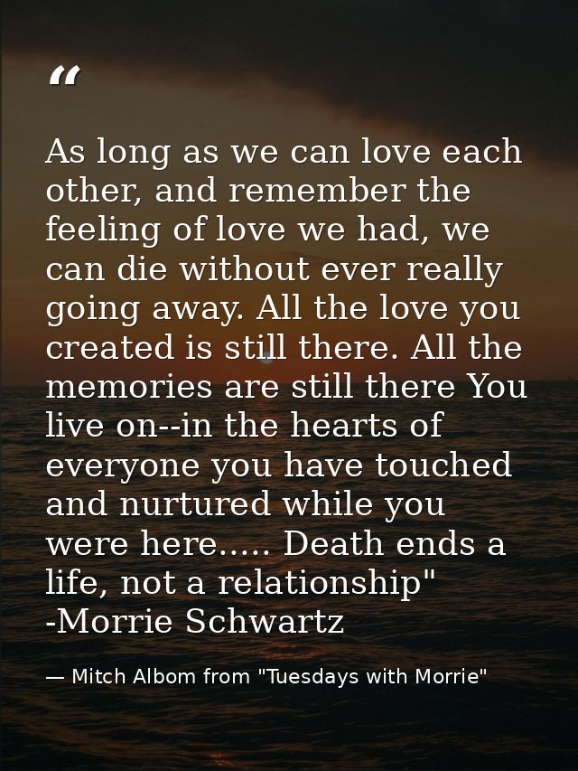 As long as we can love each other, and remember the feeling of love we had, we can die without ever really going away. A — Mitch Albom from "Tuesdays with Morrie"