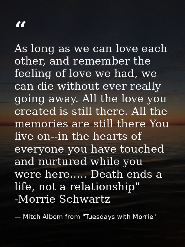 As long as we can love each other, and remember the feeling of love we had, we can die without ever really going away. A — Mitch Albom from "Tuesdays with Morrie"