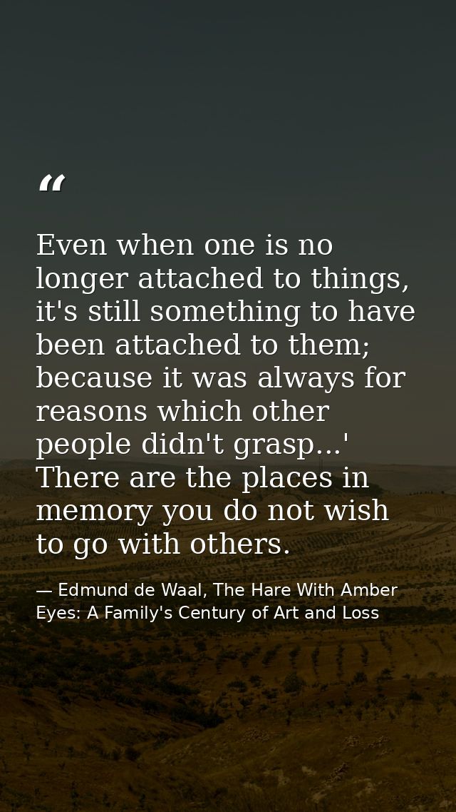 Even when one is no longer attached to things, it's still something to have been attached to them; because it was always — Edmund de Waal, The Hare With Amber Eyes: A Family's Century of Art and Loss