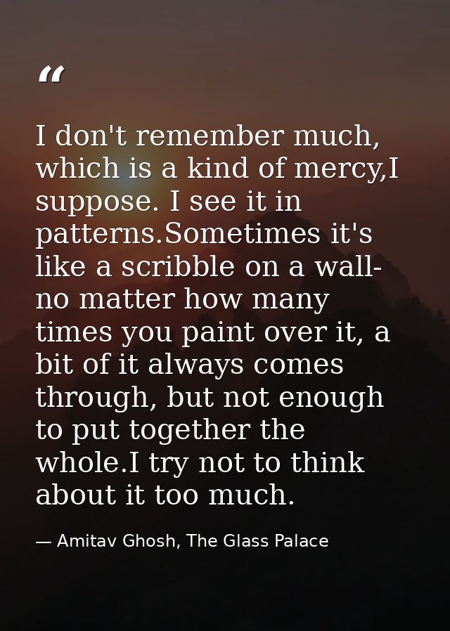 I don't remember much, which is a kind of mercy,I suppose. I see it in patterns.Sometimes it's like a scribble on a wall — Amitav Ghosh, The Glass Palace