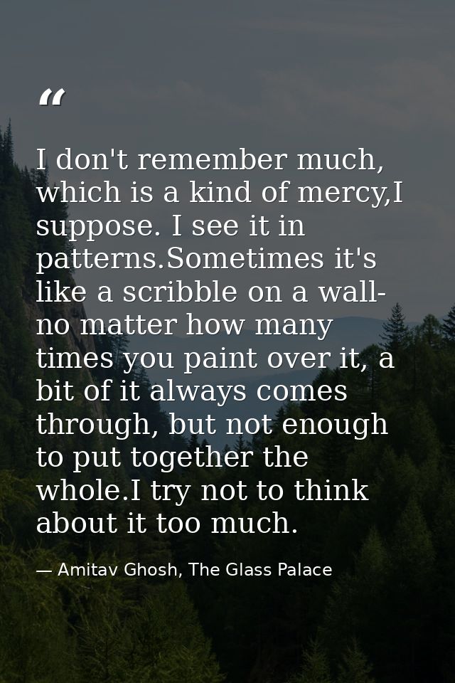 I don't remember much, which is a kind of mercy,I suppose. I see it in patterns.Sometimes it's like a scribble on a wall — Amitav Ghosh, The Glass Palace