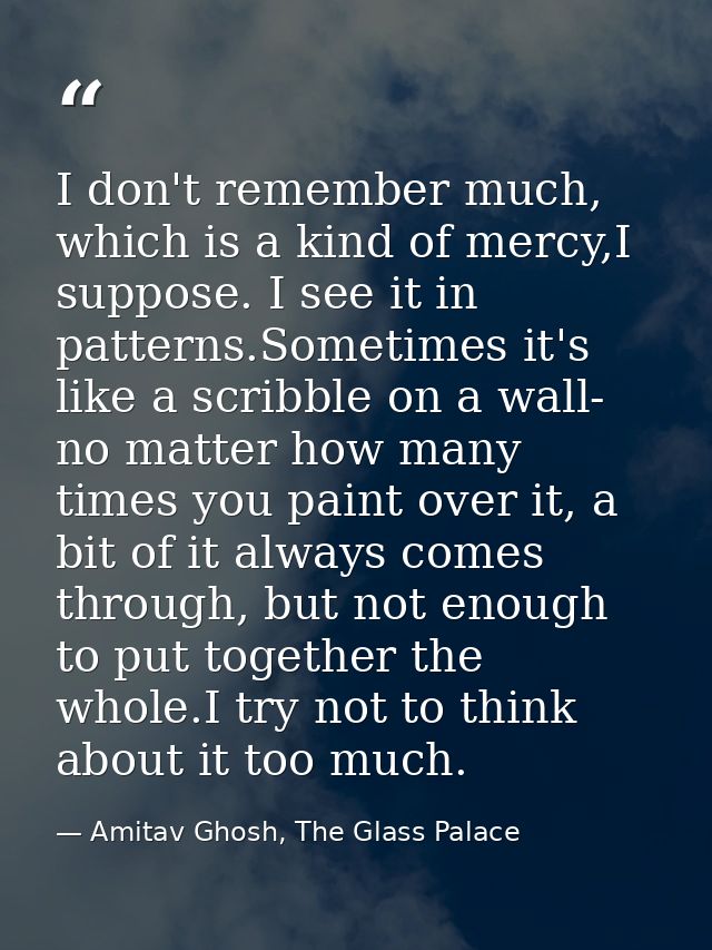 I don't remember much, which is a kind of mercy,I suppose. I see it in patterns.Sometimes it's like a scribble on a wall — Amitav Ghosh, The Glass Palace