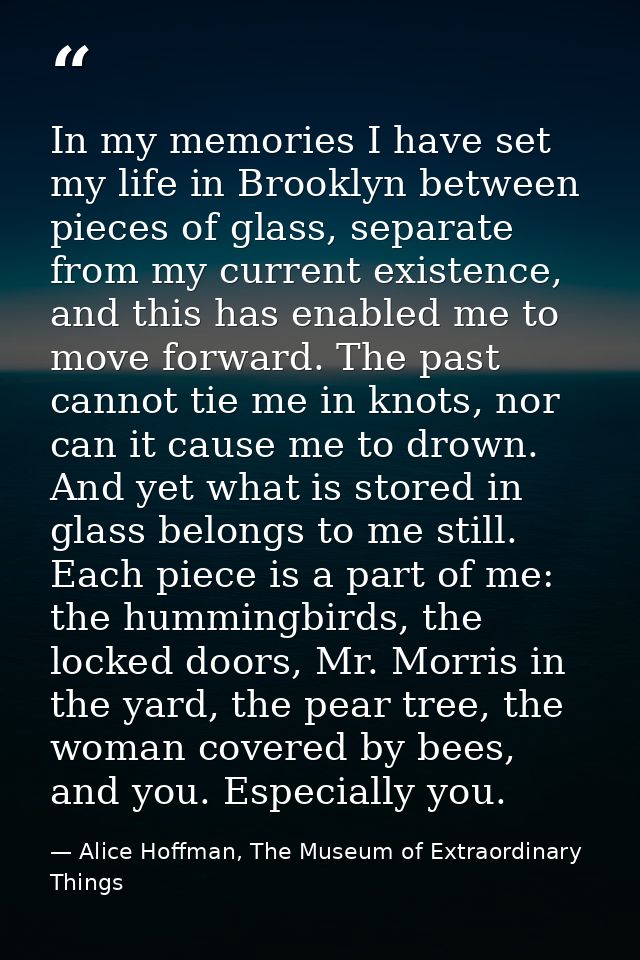 In my memories I have set my life in Brooklyn between pieces of glass, separate from my current existence, and this has  — Alice Hoffman, The Museum of Extraordinary Things