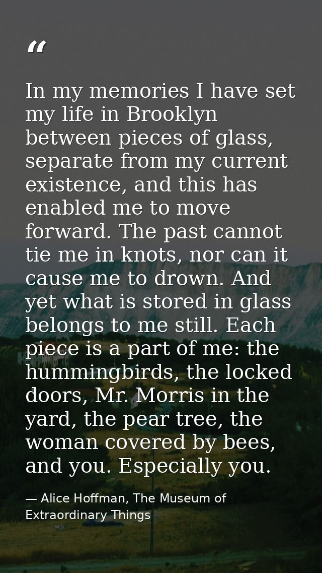 In my memories I have set my life in Brooklyn between pieces of glass, separate from my current existence, and this has  — Alice Hoffman, The Museum of Extraordinary Things