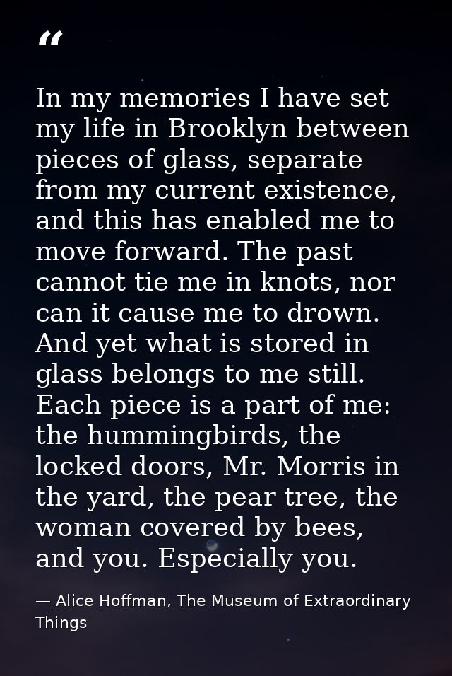 In my memories I have set my life in Brooklyn between pieces of glass, separate from my current existence, and this has  — Alice Hoffman, The Museum of Extraordinary Things