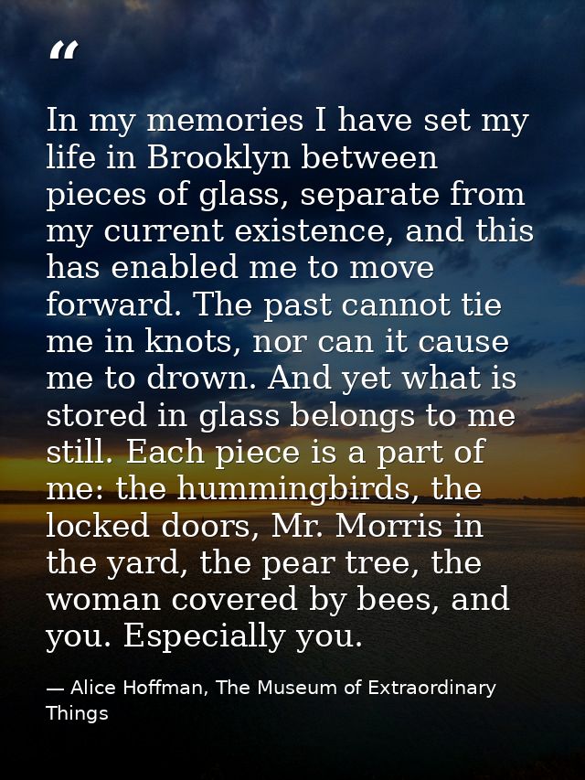 In my memories I have set my life in Brooklyn between pieces of glass, separate from my current existence, and this has  — Alice Hoffman, The Museum of Extraordinary Things