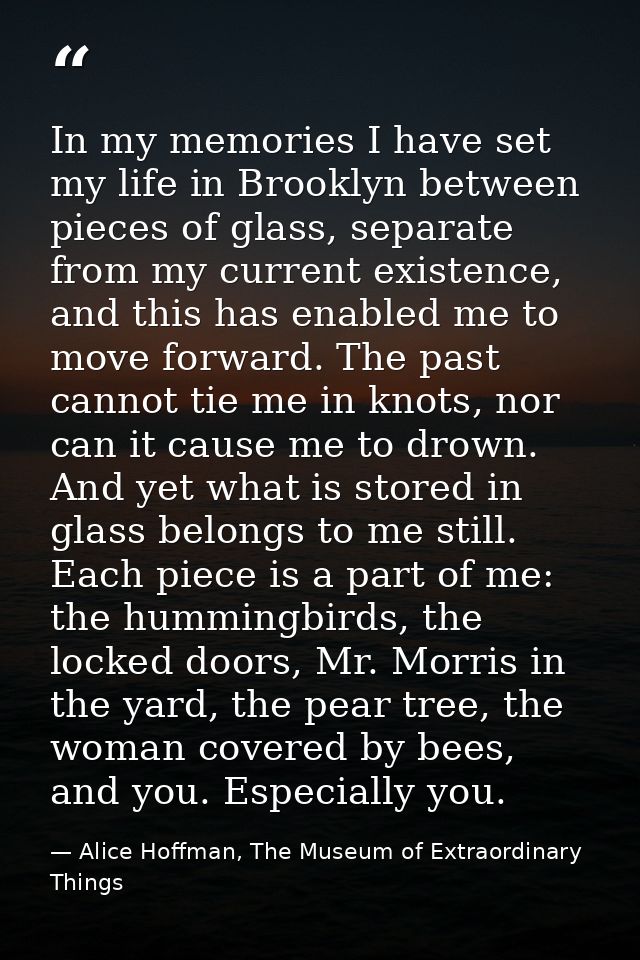 In my memories I have set my life in Brooklyn between pieces of glass, separate from my current existence, and this has  — Alice Hoffman, The Museum of Extraordinary Things