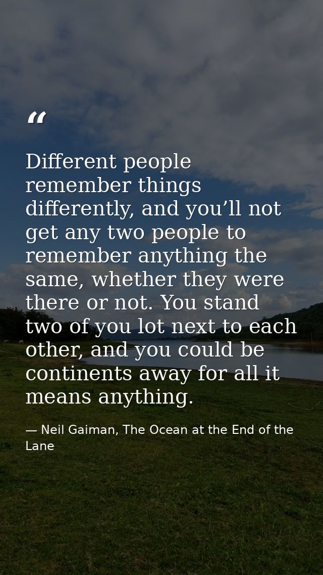 Different people remember things differently, and you’ll not get any two people to remember anything the same, whether t — Neil Gaiman, The Ocean at the End of the Lane