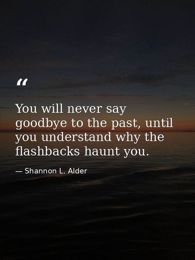 You will never say goodbye to the past, until you understand why the flashbacks haunt you. — Shannon L. Alder