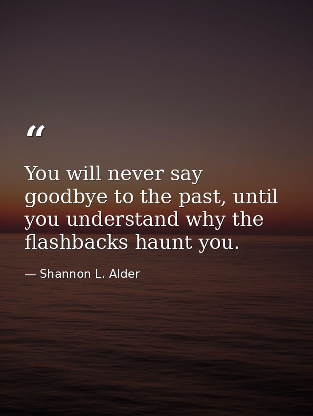 You will never say goodbye to the past, until you understand why the flashbacks haunt you. — Shannon L. Alder