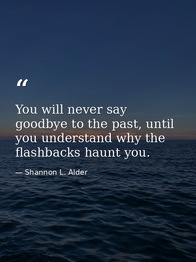 You will never say goodbye to the past, until you understand why the flashbacks haunt you. — Shannon L. Alder