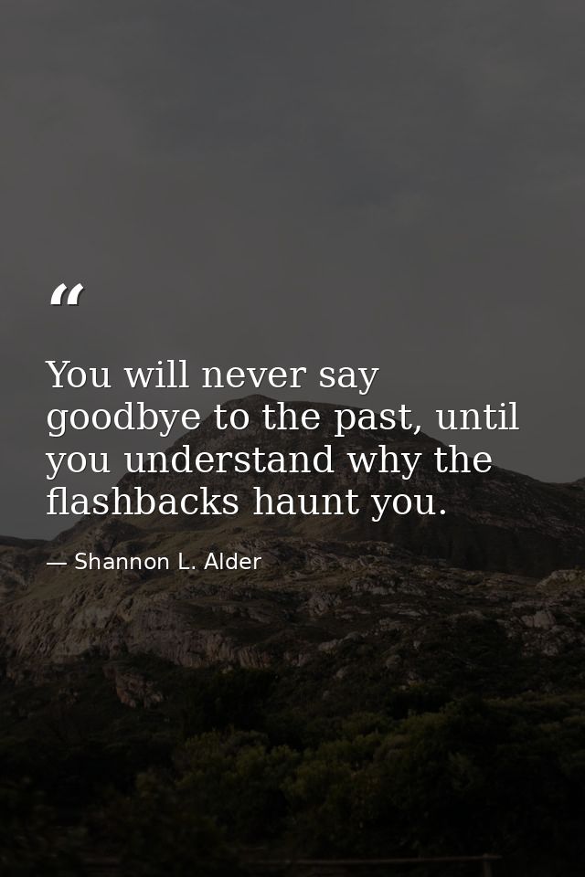 You will never say goodbye to the past, until you understand why the flashbacks haunt you. — Shannon L. Alder