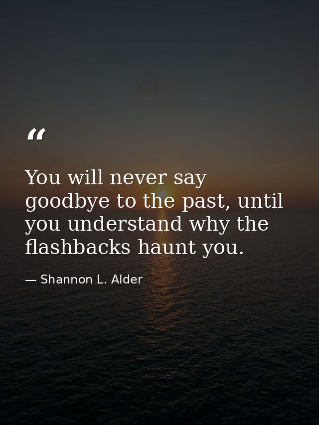 You will never say goodbye to the past, until you understand why the flashbacks haunt you. — Shannon L. Alder