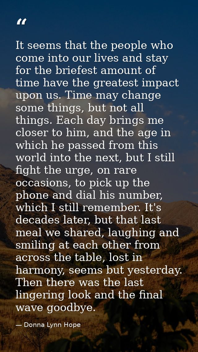 It seems that the people who come into our lives and stay for the briefest amount of time have the greatest impact upon  — Donna Lynn Hope