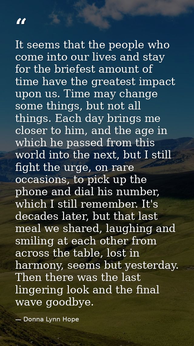 It seems that the people who come into our lives and stay for the briefest amount of time have the greatest impact upon  — Donna Lynn Hope