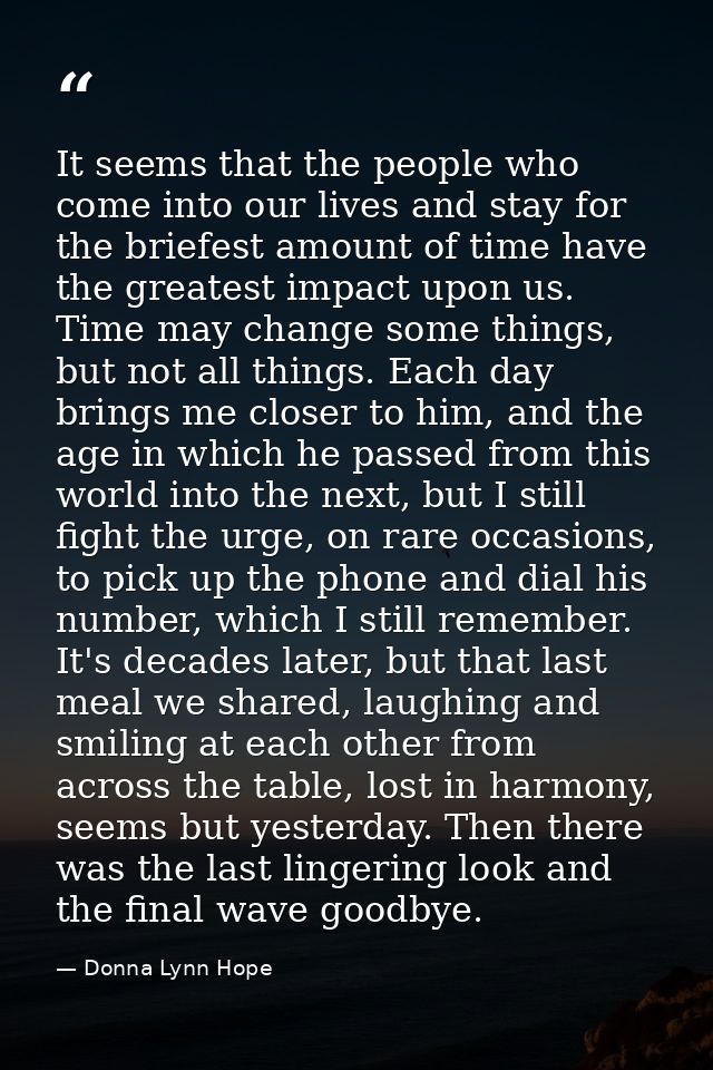 It seems that the people who come into our lives and stay for the briefest amount of time have the greatest impact upon  — Donna Lynn Hope