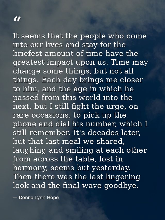 It seems that the people who come into our lives and stay for the briefest amount of time have the greatest impact upon  — Donna Lynn Hope