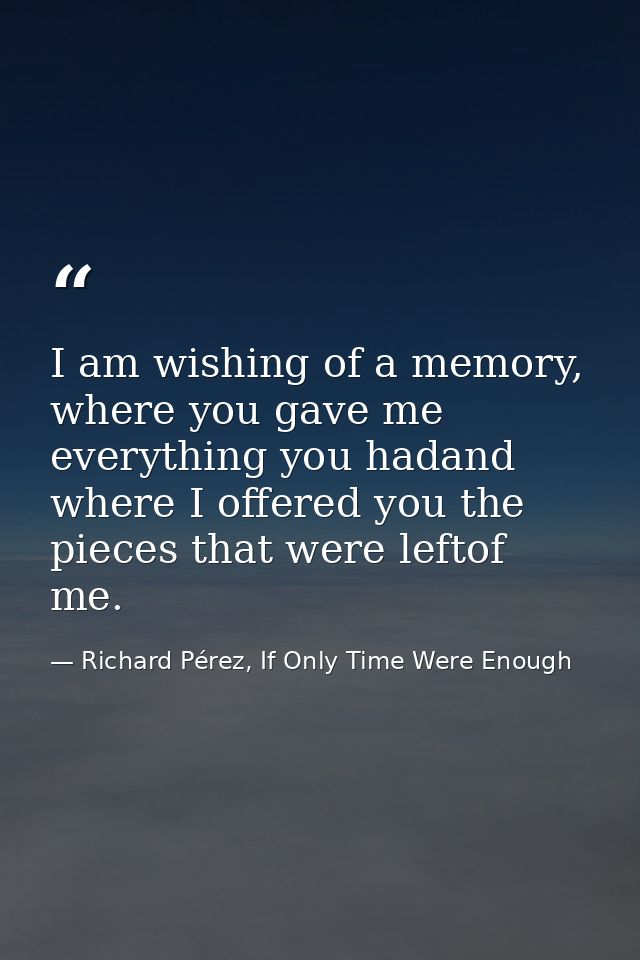 I am wishing of a memory, where you gave me everything you hadand where I offered you the pieces that were leftof me. — Richard Pérez, If Only Time Were Enough