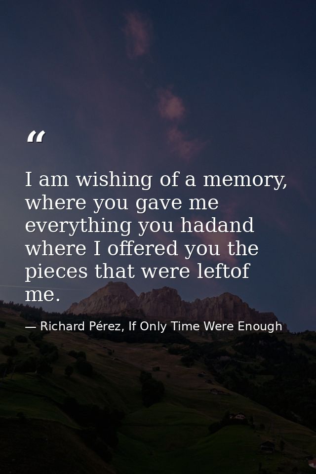 I am wishing of a memory, where you gave me everything you hadand where I offered you the pieces that were leftof me. — Richard Pérez, If Only Time Were Enough