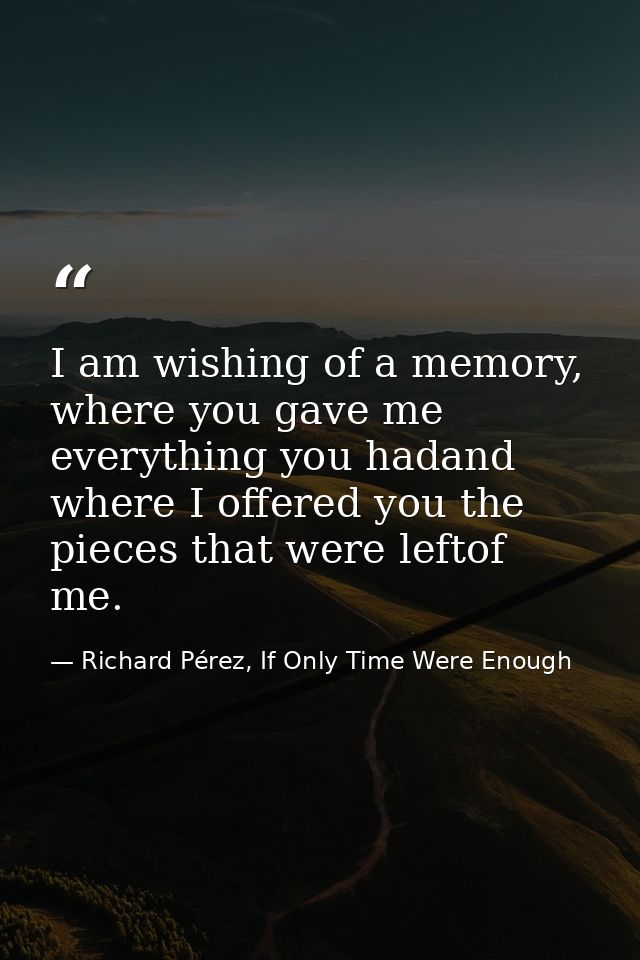 I am wishing of a memory, where you gave me everything you hadand where I offered you the pieces that were leftof me. — Richard Pérez, If Only Time Were Enough