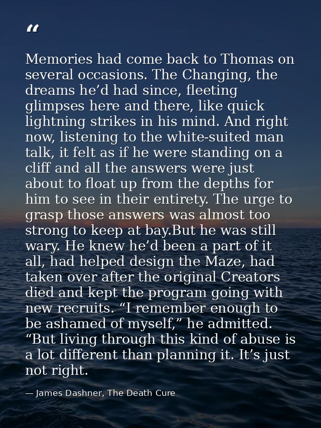 Memories had come back to Thomas on several occasions. The Changing, the dreams he’d had since, fleeting glimpses here a — James Dashner, The Death Cure
