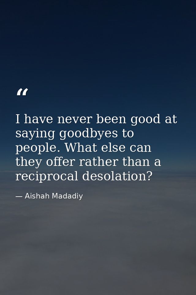 I have never been good at saying goodbyes to people. What else can they offer rather than a reciprocal desolation? — Aishah Madadiy