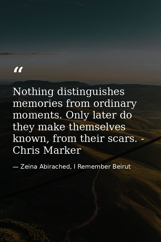 Nothing distinguishes memories from ordinary moments. Only later do they make themselves known, from their scars. - Chri — Zeina Abirached, I Remember Beirut