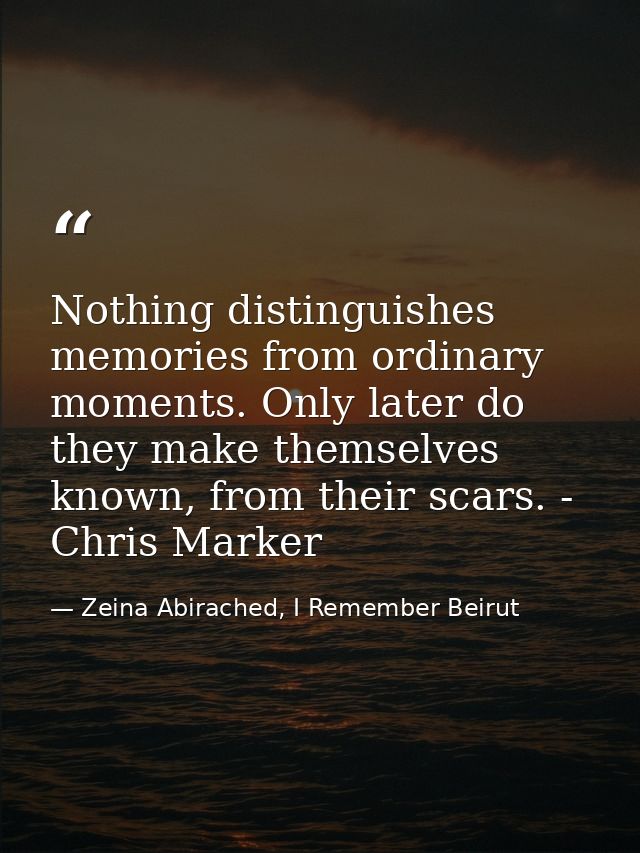 Nothing distinguishes memories from ordinary moments. Only later do they make themselves known, from their scars. - Chri — Zeina Abirached, I Remember Beirut