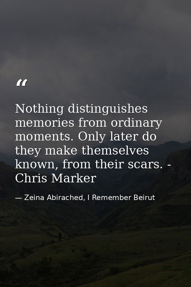 Nothing distinguishes memories from ordinary moments. Only later do they make themselves known, from their scars. - Chri — Zeina Abirached, I Remember Beirut