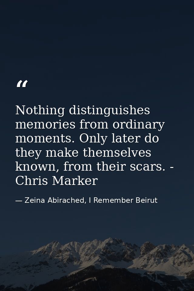Nothing distinguishes memories from ordinary moments. Only later do they make themselves known, from their scars. - Chri — Zeina Abirached, I Remember Beirut