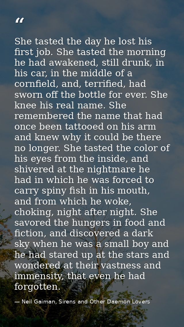 She tasted the day he lost his first job. She tasted the morning he had awakened, still drunk, in his car, in the middle — Neil Gaiman, Sirens and Other Daemon Lovers