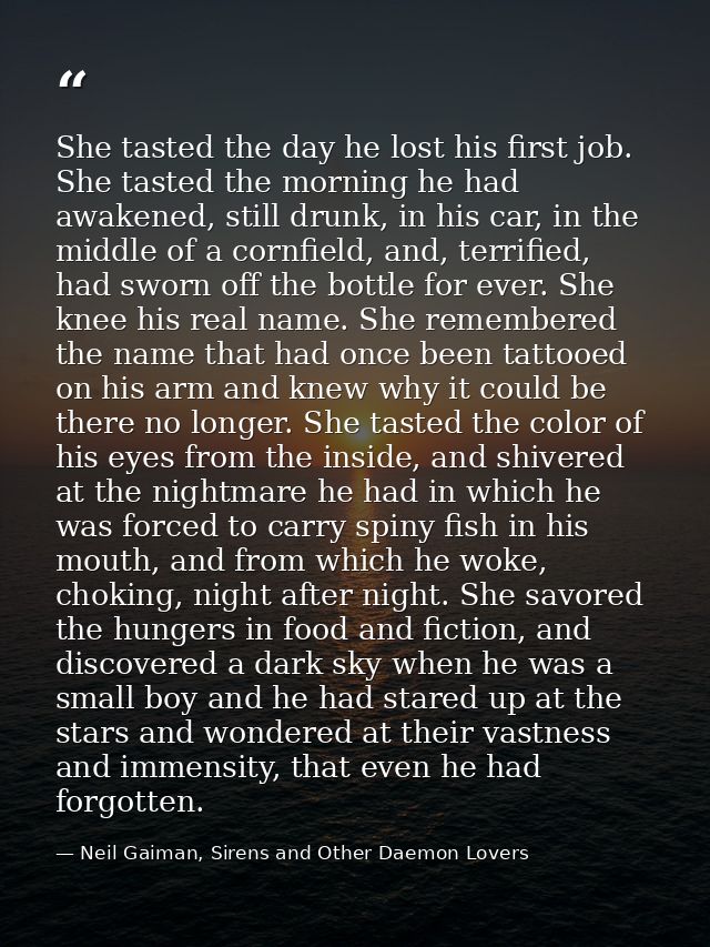 She tasted the day he lost his first job. She tasted the morning he had awakened, still drunk, in his car, in the middle — Neil Gaiman, Sirens and Other Daemon Lovers