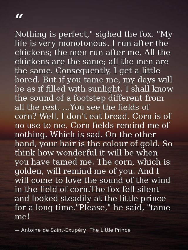 Nothing is perfect," sighed the fox. "My life is very monotonous. I run after the chickens; the men run after me. All th — Antoine de Saint-Exupéry, The Little Prince