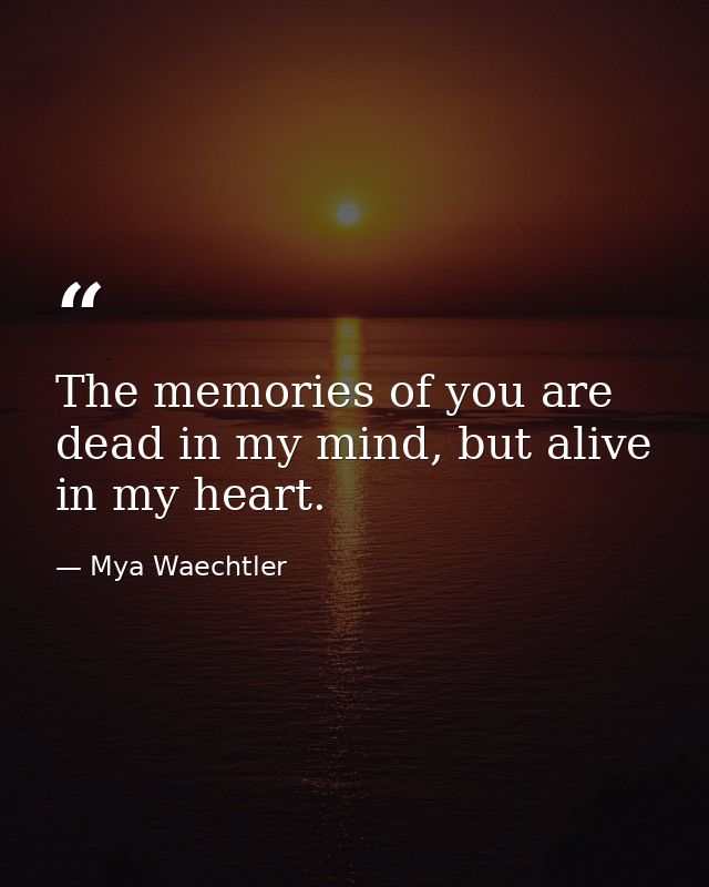 The memories of you are dead in my mind, but alive in my heart. — Mya Waechtler
