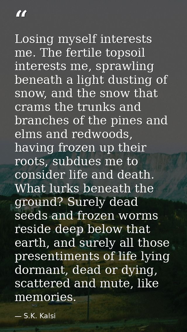 Losing myself interests me. The fertile topsoil interests me, sprawling beneath a light dusting of snow, and the snow th — S.K. Kalsi