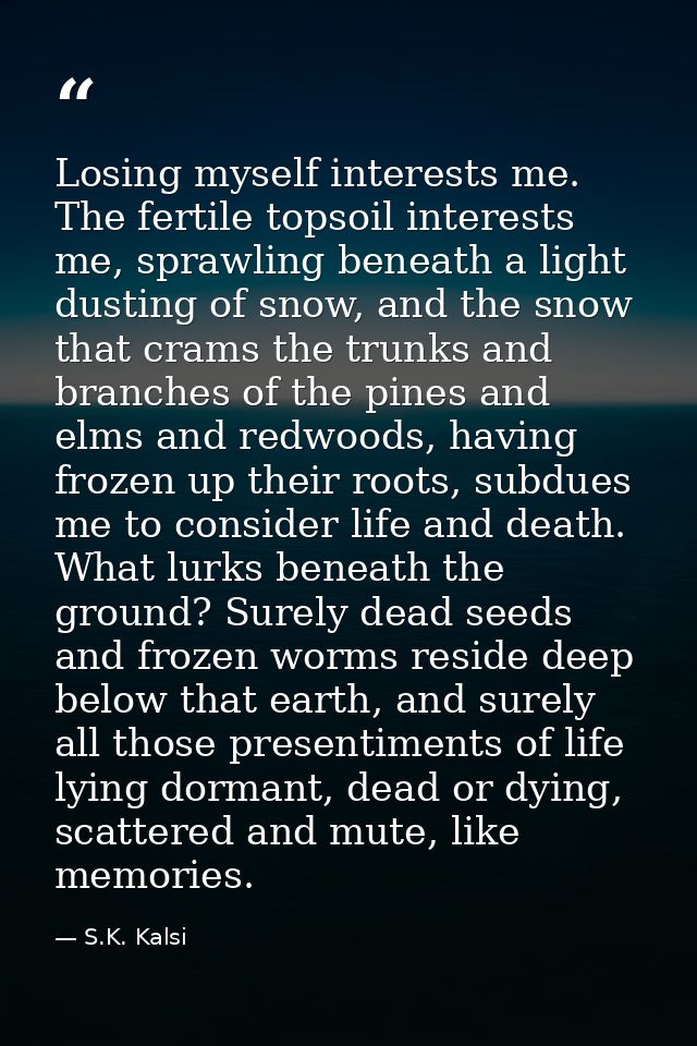 Losing myself interests me. The fertile topsoil interests me, sprawling beneath a light dusting of snow, and the snow th — S.K. Kalsi