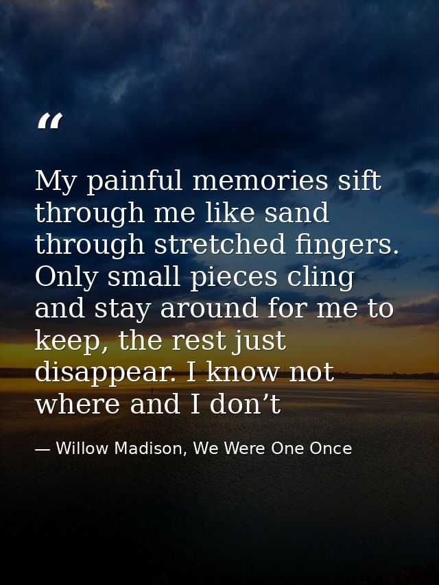 My painful memories sift through me like sand through stretched fingers. Only small pieces cling and stay around for me  — Willow Madison, We Were One Once